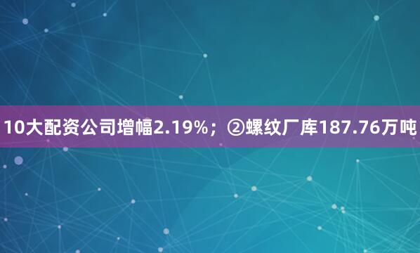 10大配资公司增幅2.19%；②螺纹厂库187.76万吨
