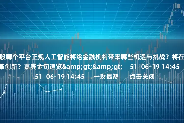配资炒股哪个平台正规人工智能将给金融机构带来哪些机遇与挑战？将在哪些领域加速推动金融改革创新？嘉宾金句速览&gt;&gt;    51  06-19 14:45     一财最热      点击关闭