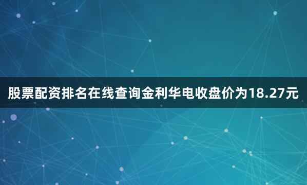 股票配资排名在线查询金利华电收盘价为18.27元