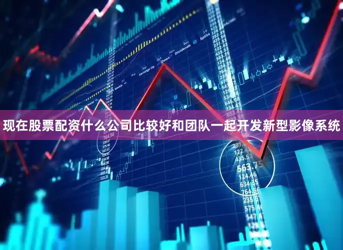 现在股票配资什么公司比较好和团队一起开发新型影像系统