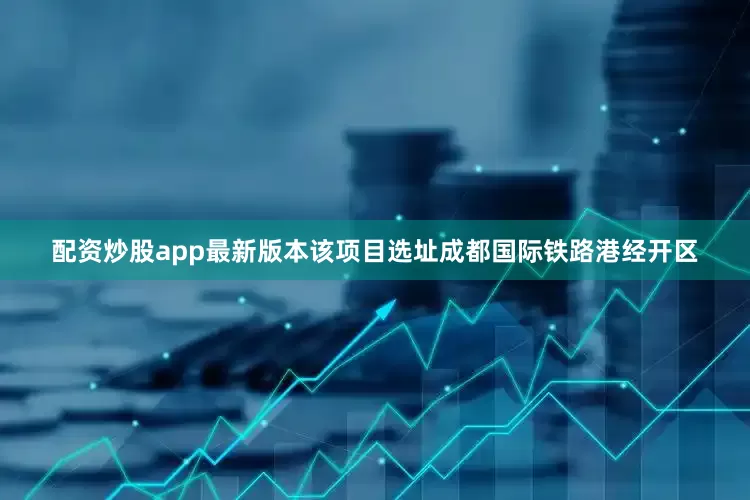 配资炒股app最新版本该项目选址成都国际铁路港经开区
